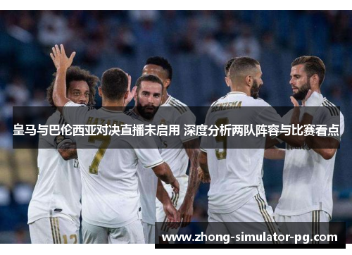 皇马与巴伦西亚对决直播未启用 深度分析两队阵容与比赛看点