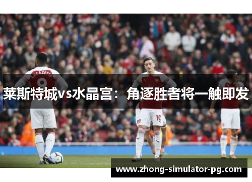 莱斯特城vs水晶宫:角逐胜者将一触即发 莱斯特城vs水晶宫:角逐胜者将一触即发