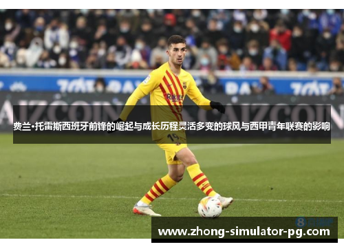 费兰·托雷斯西班牙前锋的崛起与成长历程灵活多变的球风与西甲青年联赛的影响 费兰·托雷斯西班牙前锋的崛起与成长历程灵活多变的球风与西甲青年联赛的影响