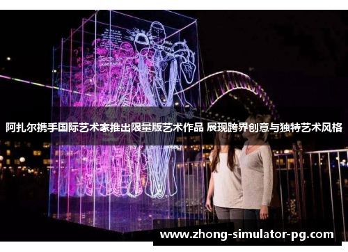 阿扎尔携手国际艺术家推出限量版艺术作品 展现跨界创意与独特艺术风格