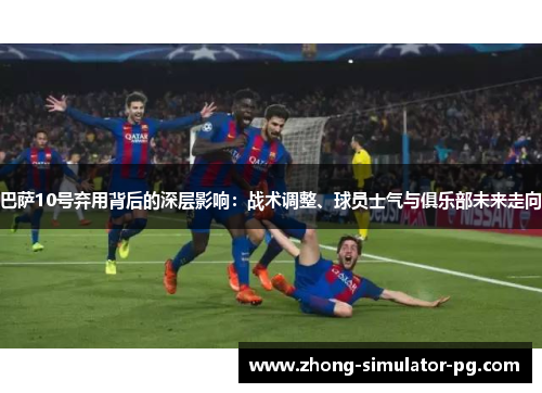 巴萨10号弃用背后的深层影响:战术调整、球员士气与俱乐部未来走向 巴萨10号弃用背后的深层影响:战术调整、球员士气与俱乐部未来走向