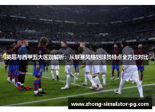 英超与西甲五大区别解析:从联赛风格到球员特点全方位对比 英超与西甲五大区别解析:从联赛风格到球员特点全方位对比