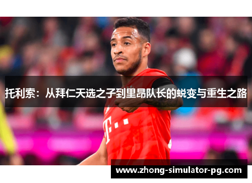 托利索:从拜仁天选之子到里昂队长的蜕变与重生之路 托利索:从拜仁天选之子到里昂队长的蜕变与重生之路