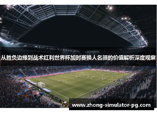 从胜负边缘到战术红利世界杯加时赛换人名额的价值解析深度观察
