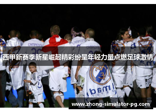 西甲新赛季新星崛起精彩纷呈年轻力量点燃足球激情
