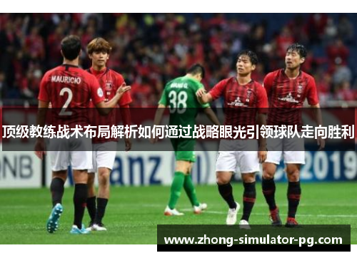 顶级教练战术布局解析如何通过战略眼光引领球队走向胜利