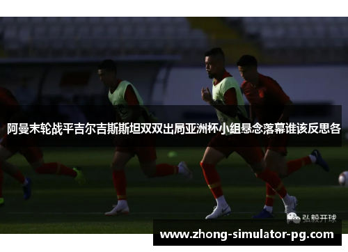 阿曼末轮战平吉尔吉斯斯坦双双出局亚洲杯小组悬念落幕谁该反思各