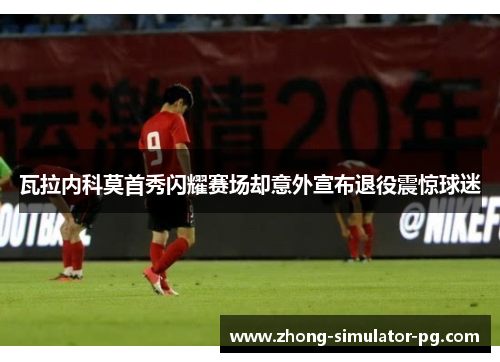 瓦拉内科莫首秀闪耀赛场却意外宣布退役震惊球迷